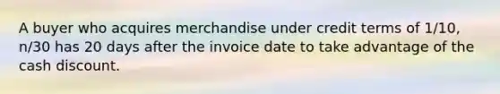 A buyer who acquires merchandise under credit terms of 1/10, n/30 has 20 days after the invoice date to take advantage of the cash discount.