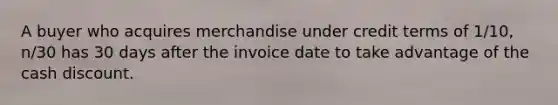 A buyer who acquires merchandise under credit terms of 1/10, n/30 has 30 days after the invoice date to take advantage of the cash discount.