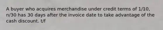 A buyer who acquires merchandise under credit terms of 1/10, n/30 has 30 days after the invoice date to take advantage of the cash discount. t/f