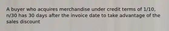 A buyer who acquires merchandise under credit terms of 1/10, n/30 has 30 days after the invoice date to take advantage of the sales discount