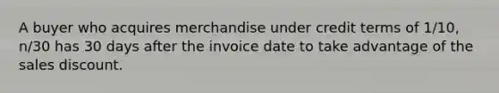 A buyer who acquires merchandise under credit terms of 1/10, n/30 has 30 days after the invoice date to take advantage of the sales discount.