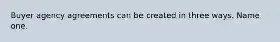 Buyer agency agreements can be created in three ways. Name one.