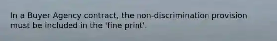 In a Buyer Agency contract, the non-discrimination provision must be included in the 'fine print'.