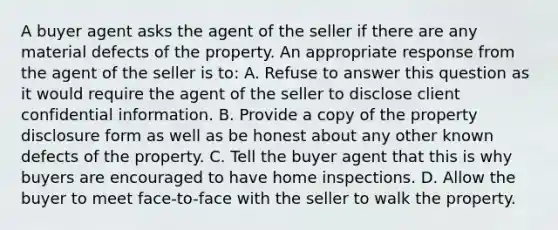 A buyer agent asks the agent of the seller if there are any material defects of the property. An appropriate response from the agent of the seller is to: A. Refuse to answer this question as it would require the agent of the seller to disclose client confidential information. B. Provide a copy of the property disclosure form as well as be honest about any other known defects of the property. C. Tell the buyer agent that this is why buyers are encouraged to have home inspections. D. Allow the buyer to meet face-to-face with the seller to walk the property.