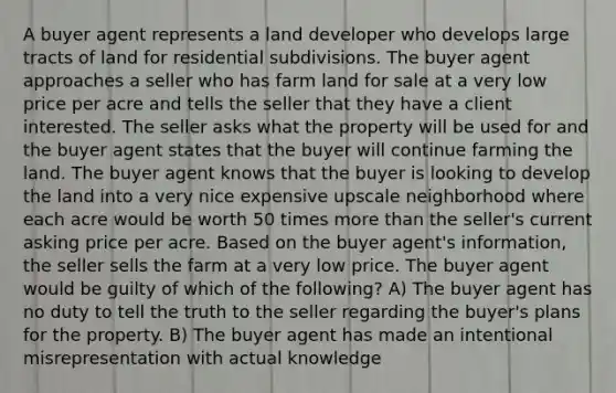 A buyer agent represents a land developer who develops large tracts of land for residential subdivisions. The buyer agent approaches a seller who has farm land for sale at a very low price per acre and tells the seller that they have a client interested. The seller asks what the property will be used for and the buyer agent states that the buyer will continue farming the land. The buyer agent knows that the buyer is looking to develop the land into a very nice expensive upscale neighborhood where each acre would be worth 50 times more than the seller's current asking price per acre. Based on the buyer agent's information, the seller sells the farm at a very low price. The buyer agent would be guilty of which of the following? A) The buyer agent has no duty to tell the truth to the seller regarding the buyer's plans for the property. B) The buyer agent has made an intentional misrepresentation with actual knowledge