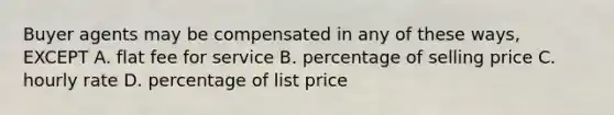 Buyer agents may be compensated in any of these ways, EXCEPT A. flat fee for service B. percentage of selling price C. hourly rate D. percentage of list price