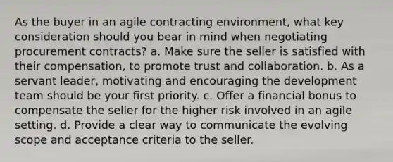 As the buyer in an agile contracting environment, what key consideration should you bear in mind when negotiating procurement contracts? a. Make sure the seller is satisfied with their compensation, to promote trust and collaboration. b. As a servant leader, motivating and encouraging the development team should be your first priority. c. Offer a financial bonus to compensate the seller for the higher risk involved in an agile setting. d. Provide a clear way to communicate the evolving scope and acceptance criteria to the seller.