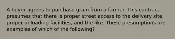 A buyer agrees to purchase grain from a farmer. This contract presumes that there is proper street access to the delivery site, proper unloading facilities, and the like. These presumptions are examples of which of the following?