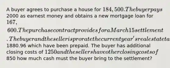 A buyer agrees to purchase a house for 184,500. The buyer pays2000 as earnest money and obtains a new mortgage loan for 167,600. The purchase contract provides for a March 15 settlement. The buyer and the seller is prorate the current year's real estate taxes of1880.96 which have been prepaid. The buyer has additional closing costs of 1250 and the sellers have other closing costs of850 how much cash must the buyer bring to the settlement?