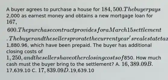 A buyer agrees to purchase a house for 184,500. The buyer pays2,000 as earnest money and obtains a new mortgage loan for 167,600. The purchase contract provides for a March 15 settlement. The buyer and the sellers prorate the current year's real estate taxes of1,880.96, which have been prepaid. The buyer has additional closing costs of 1,250, and the sellers have other closing costs of850. How much cash must the buyer bring to the settlement? A. 16,389.09 B.17,639.10 C. 17,839.09 D.19,639.10