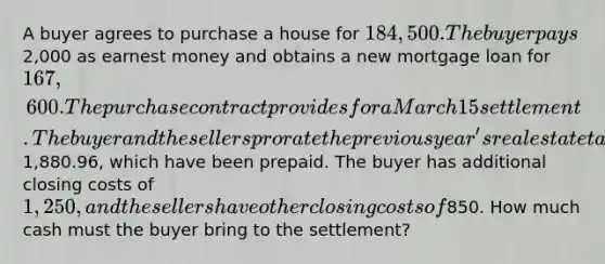 A buyer agrees to purchase a house for 184,500. The buyer pays2,000 as earnest money and obtains a new mortgage loan for 167,600. The purchase contract provides for a March 15 settlement. The buyer and the sellers prorate the previous year's real estate taxes of1,880.96, which have been prepaid. The buyer has additional closing costs of 1,250, and the sellers have other closing costs of850. How much cash must the buyer bring to the settlement?