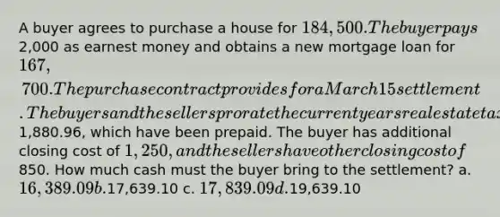 A buyer agrees to purchase a house for 184,500. The buyer pays2,000 as earnest money and obtains a new mortgage loan for 167,700. The purchase contract provides for a March 15 settlement. The buyers and the sellers prorate the current years real estate taxes of1,880.96, which have been prepaid. The buyer has additional closing cost of 1,250, and the sellers have other closing cost of850. How much cash must the buyer bring to the settlement? a. 16,389.09 b.17,639.10 c. 17,839.09 d.19,639.10