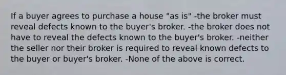 If a buyer agrees to purchase a house "as is" -the broker must reveal defects known to the buyer's broker. -the broker does not have to reveal the defects known to the buyer's broker. -neither the seller nor their broker is required to reveal known defects to the buyer or buyer's broker. -None of the above is correct.