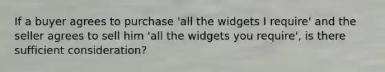 If a buyer agrees to purchase 'all the widgets I require' and the seller agrees to sell him 'all the widgets you require', is there sufficient consideration?