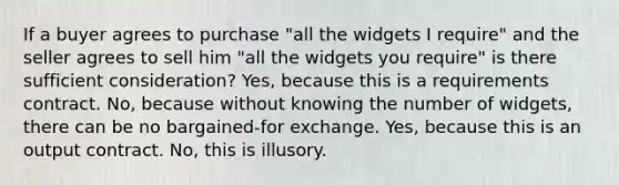 If a buyer agrees to purchase "all the widgets I require" and the seller agrees to sell him "all the widgets you require" is there sufficient consideration? Yes, because this is a requirements contract. No, because without knowing the number of widgets, there can be no bargained-for exchange. Yes, because this is an output contract. No, this is illusory.