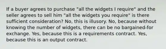 If a buyer agrees to purchase "all the widgets I require" and the seller agrees to sell him "all the widgets you require" is there sufficient consideration? No, this is illusory. No, because without knowing the number of widgets, there can be no bargained-for exchange. Yes, because this is a requirements contract. Yes, because this is an output contract.