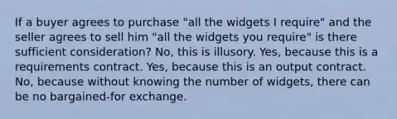 If a buyer agrees to purchase "all the widgets I require" and the seller agrees to sell him "all the widgets you require" is there sufficient consideration? No, this is illusory. Yes, because this is a requirements contract. Yes, because this is an output contract. No, because without knowing the number of widgets, there can be no bargained-for exchange.