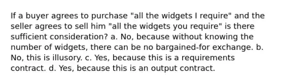 If a buyer agrees to purchase "all the widgets I require" and the seller agrees to sell him "all the widgets you require" is there sufficient consideration? a. No, because without knowing the number of widgets, there can be no bargained-for exchange. b. No, this is illusory. c. Yes, because this is a requirements contract. d. Yes, because this is an output contract.