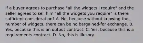 If a buyer agrees to purchase "all the widgets I require" and the seller agrees to sell him "all the widgets you require" is there sufficient consideration? A. No, because without knowing the number of widgets, there can be no bargained-for exchange. B. Yes, because this is an output contract. C. Yes, because this is a requirements contract. D. No, this is illusory.