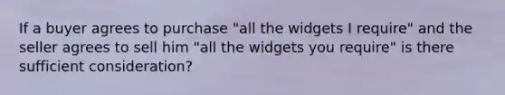 If a buyer agrees to purchase "all the widgets I require" and the seller agrees to sell him "all the widgets you require" is there sufficient consideration?