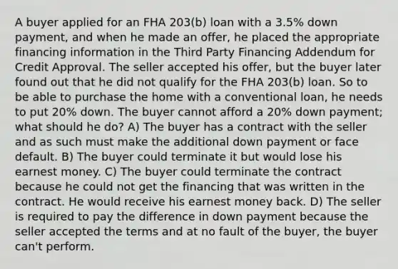 A buyer applied for an FHA 203(b) loan with a 3.5% down payment, and when he made an offer, he placed the appropriate financing information in the Third Party Financing Addendum for Credit Approval. The seller accepted his offer, but the buyer later found out that he did not qualify for the FHA 203(b) loan. So to be able to purchase the home with a conventional loan, he needs to put 20% down. The buyer cannot afford a 20% down payment; what should he do? A) The buyer has a contract with the seller and as such must make the additional down payment or face default. B) The buyer could terminate it but would lose his earnest money. C) The buyer could terminate the contract because he could not get the financing that was written in the contract. He would receive his earnest money back. D) The seller is required to pay the difference in down payment because the seller accepted the terms and at no fault of the buyer, the buyer can't perform.