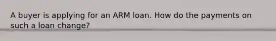 A buyer is applying for an ARM loan. How do the payments on such a loan change?