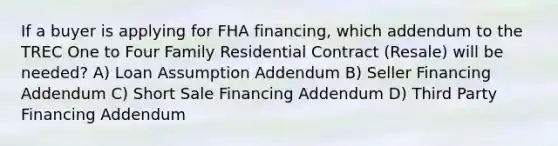 If a buyer is applying for FHA financing, which addendum to the TREC One to Four Family Residential Contract (Resale) will be needed? A) Loan Assumption Addendum B) Seller Financing Addendum C) Short Sale Financing Addendum D) Third Party Financing Addendum