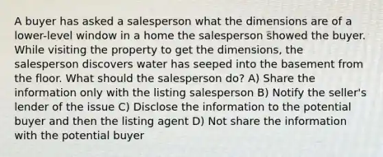 A buyer has asked a salesperson what the dimensions are of a lower-level window in a home the salesperson showed the buyer. While visiting the property to get the dimensions, the salesperson discovers water has seeped into the basement from the floor. What should the salesperson do? A) Share the information only with the listing salesperson B) Notify the seller's lender of the issue C) Disclose the information to the potential buyer and then the listing agent D) Not share the information with the potential buyer