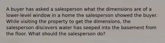 A buyer has asked a salesperson what the dimensions are of a lower-level window in a home the salesperson showed the buyer. While visiting the property to get the dimensions, the salesperson discovers water has seeped into the basement from the floor. What should the salesperson do?