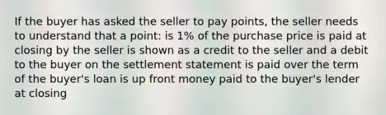 If the buyer has asked the seller to pay points, the seller needs to understand that a point: is 1% of the purchase price is paid at closing by the seller is shown as a credit to the seller and a debit to the buyer on the settlement statement is paid over the term of the buyer's loan is up front money paid to the buyer's lender at closing