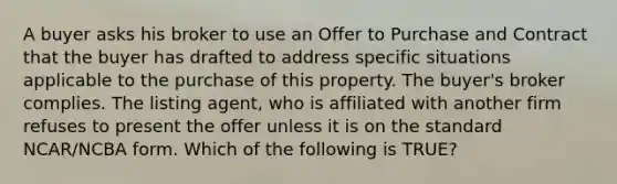 A buyer asks his broker to use an Offer to Purchase and Contract that the buyer has drafted to address specific situations applicable to the purchase of this property. The buyer's broker complies. The listing agent, who is affiliated with another firm refuses to present the offer unless it is on the standard NCAR/NCBA form. Which of the following is TRUE?