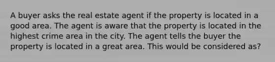 A buyer asks the real estate agent if the property is located in a good area. The agent is aware that the property is located in the highest crime area in the city. The agent tells the buyer the property is located in a great area. This would be considered as?