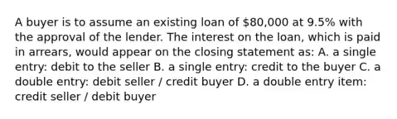 A buyer is to assume an existing loan of 80,000 at 9.5% with the approval of the lender. The interest on the loan, which is paid in arrears, would appear on the closing statement as: A. a single entry: debit to the seller B. a single entry: credit to the buyer C. a double entry: debit seller / credit buyer D. a double entry item: credit seller / debit buyer