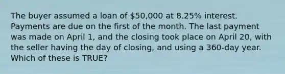 The buyer assumed a loan of 50,000 at 8.25% interest. Payments are due on the first of the month. The last payment was made on April 1, and the closing took place on April 20, with the seller having the day of closing, and using a 360-day year. Which of these is TRUE?