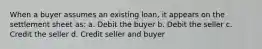 When a buyer assumes an existing loan, it appears on the settlement sheet as: a. Debit the buyer b. Debit the seller c. Credit the seller d. Credit seller and buyer