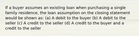 If a buyer assumes an existing loan when purchasing a single family residence, the loan assumption on the closing statement would be shown as: (a) A debit to the buyer (b) A debit to the seller (c) A credit to the seller (d) A credit to the buyer and a credit to the seller