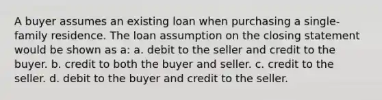 A buyer assumes an existing loan when purchasing a single-family residence. The loan assumption on the closing statement would be shown as a: a. debit to the seller and credit to the buyer. b. credit to both the buyer and seller. c. credit to the seller. d. debit to the buyer and credit to the seller.