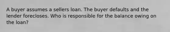 A buyer assumes a sellers loan. The buyer defaults and the lender forecloses. Who is responsible for the balance owing on the loan?