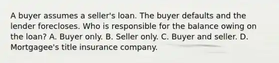 A buyer assumes a seller's loan. The buyer defaults and the lender forecloses. Who is responsible for the balance owing on the loan? A. Buyer only. B. Seller only. C. Buyer and seller. D. Mortgagee's title insurance company.