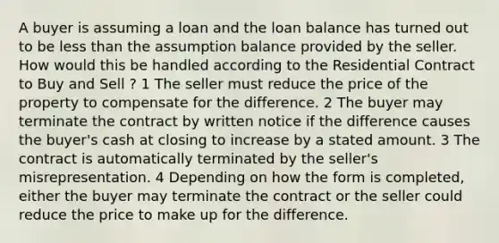 A buyer is assuming a loan and the loan balance has turned out to be less than the assumption balance provided by the seller. How would this be handled according to the Residential Contract to Buy and Sell ? 1 The seller must reduce the price of the property to compensate for the difference. 2 The buyer may terminate the contract by written notice if the difference causes the buyer's cash at closing to increase by a stated amount. 3 The contract is automatically terminated by the seller's misrepresentation. 4 Depending on how the form is completed, either the buyer may terminate the contract or the seller could reduce the price to make up for the difference.