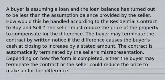 A buyer is assuming a loan and the loan balance has turned out to be less than the assumption balance provided by the seller. How would this be handled according to the Residential Contract to Buy and Sell ? The seller must reduce the price of the property to compensate for the difference. The buyer may terminate the contract by written notice if the difference causes the buyer's cash at closing to increase by a stated amount. The contract is automatically terminated by the seller's misrepresentation. Depending on how the form is completed, either the buyer may terminate the contract or the seller could reduce the price to make up for the difference.