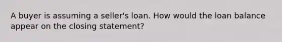 A buyer is assuming a seller's loan. How would the loan balance appear on the closing statement?