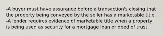 -A buyer must have assurance before a transaction's closing that the property being conveyed by the seller has a marketable title. -A lender requires evidence of marketable title when a property is being used as security for a mortgage loan or deed of trust.