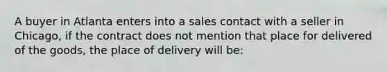 A buyer in Atlanta enters into a sales contact with a seller in Chicago, if the contract does not mention that place for delivered of the goods, the place of delivery will be: