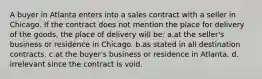 A buyer in Atlanta enters into a sales contract with a seller in Chicago. If the contract does not mention the place for delivery of the goods, the place of delivery will be: a.at the seller's business or residence in Chicago. b.as stated in all destination contracts. c.at the buyer's business or residence in Atlanta. d. irrelevant since the contract is void.