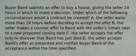 Buyer Baird submits an offer to buy a house, giving the seller 24 hours in which to make a decision. Under which of the following circumstances would a contract be created? A. the seller waits more than 24 hours before deciding to accept the offer B. the seller makes a counter offer to Baird with the seller's initials next to a new proposed closing date C. the seller accepts the offer only to discover that Baird has just died D. the seller accepts Baird's offer as presented and notifies buyer Baird of the acceptance within the time specified