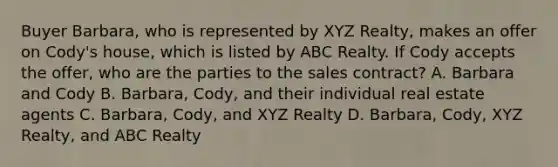 Buyer Barbara, who is represented by XYZ Realty, makes an offer on Cody's house, which is listed by ABC Realty. If Cody accepts the offer, who are the parties to the sales contract? A. Barbara and Cody B. Barbara, Cody, and their individual real estate agents C. Barbara, Cody, and XYZ Realty D. Barbara, Cody, XYZ Realty, and ABC Realty