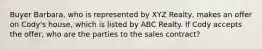 Buyer Barbara, who is represented by XYZ Realty, makes an offer on Cody's house, which is listed by ABC Realty. If Cody accepts the offer, who are the parties to the sales contract?