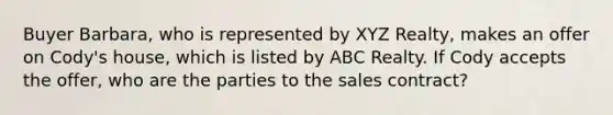 Buyer Barbara, who is represented by XYZ Realty, makes an offer on Cody's house, which is listed by ABC Realty. If Cody accepts the offer, who are the parties to the sales contract?