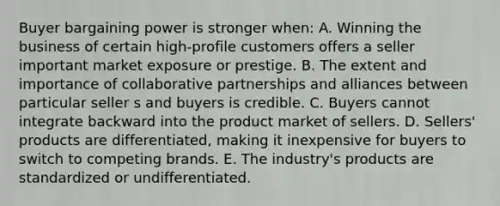 Buyer bargaining power is stronger when: A. Winning the business of certain high-profile customers offers a seller important market exposure or prestige. B. The extent and importance of collaborative partnerships and alliances between particular seller s and buyers is credible. C. Buyers cannot integrate backward into the product market of sellers. D. Sellers' products are differentiated, making it inexpensive for buyers to switch to competing brands. E. The industry's products are standardized or undifferentiated.